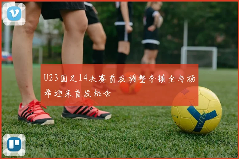 U23国足14决赛首发调整李镇全与杨希迎来首发机会