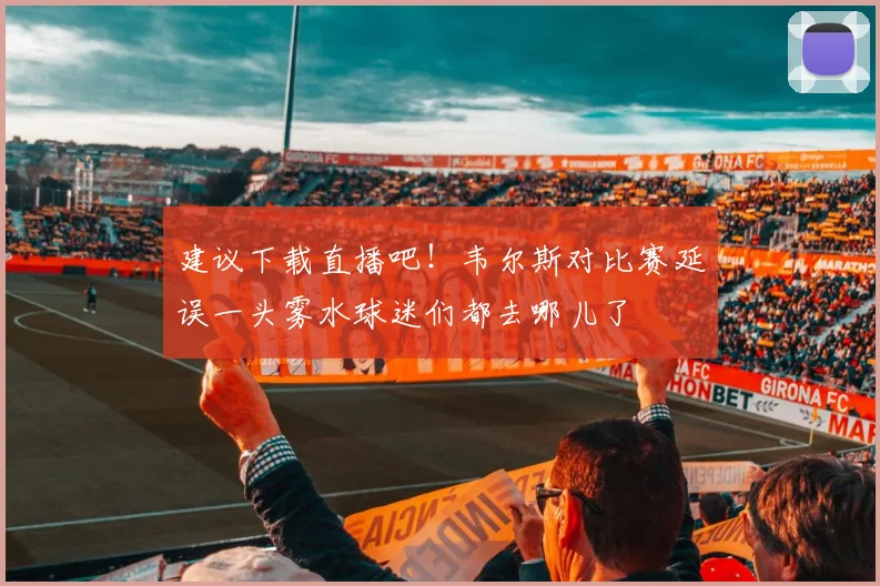 建议下载直播吧！韦尔斯对比赛延误一头雾水球迷们都去哪儿了