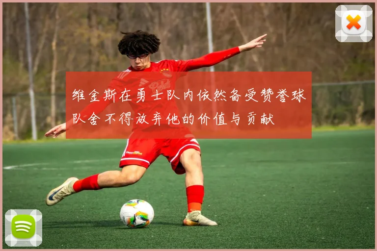 维金斯在勇士队内依然备受赞誉球队舍不得放弃他的价值与贡献