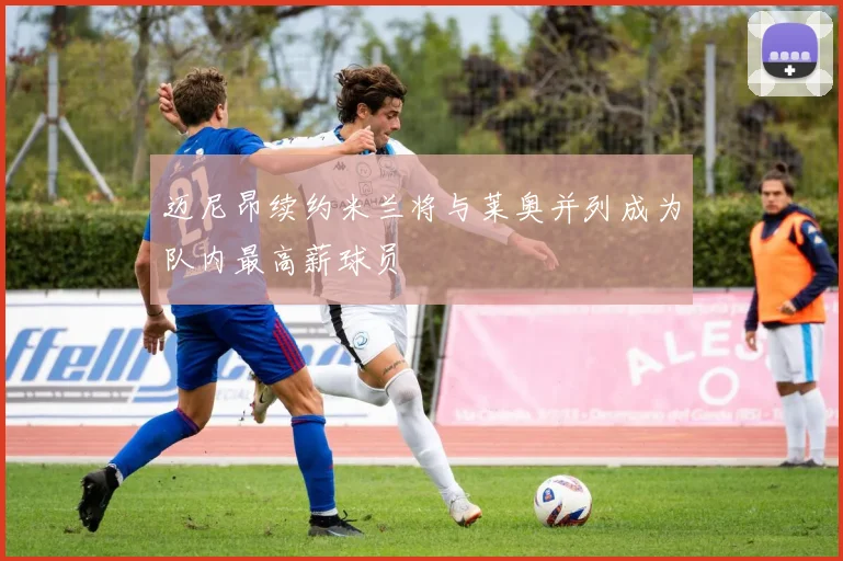 迈尼昂续约米兰将与莱奥并列成为队内最高薪球员