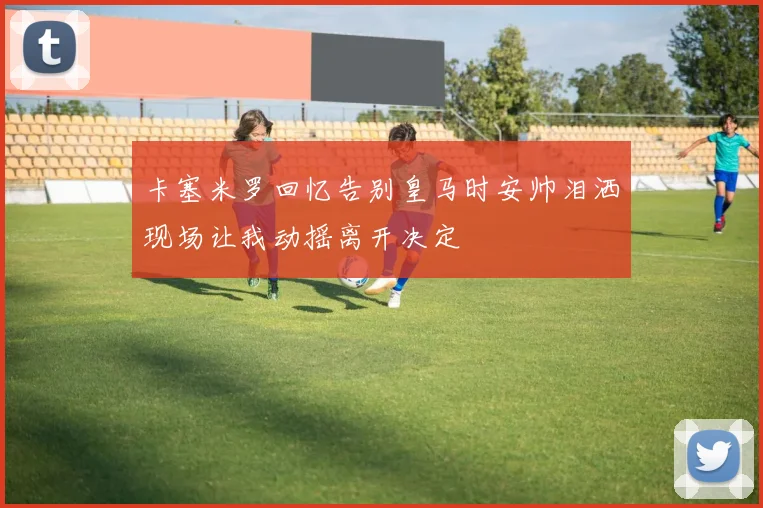卡塞米罗回忆告别皇马时安帅泪洒现场让我动摇离开决定