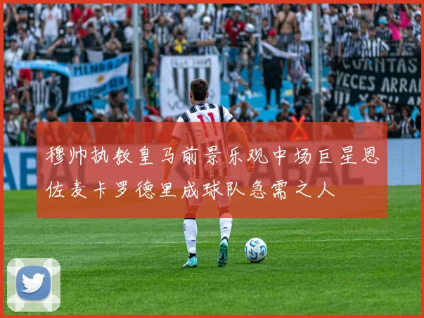 穆帅执教皇马前景乐观中场巨星恩佐麦卡罗德里成球队急需之人
