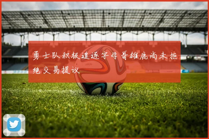 勇士队积极追逐字母哥雄鹿尚未拒绝交易提议