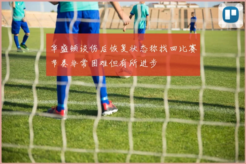 华盛顿谈伤后恢复状态称找回比赛节奏非常困难但有所进步