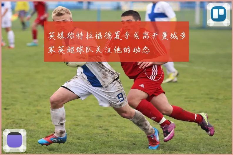 英媒称特拉福德夏季或离开曼城多家英超球队关注他的动态