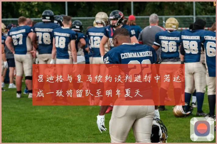 吕迪格与皇马续约谈判进行中若达成一致将留队至明年夏天