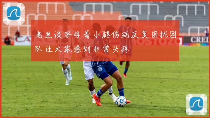 老里谈字母哥小腿伤病反复困扰团队让大家感到非常头疼