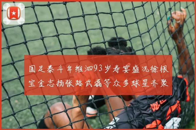 国足泰斗年维泗93岁寿宴盛况徐根宝金志扬张路武磊等众多球星齐聚祝贺