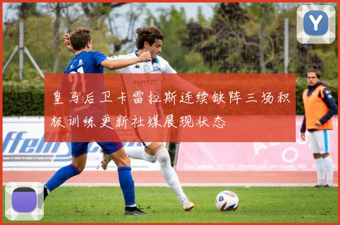 皇马后卫卡雷拉斯连续缺阵三场积极训练更新社媒展现状态