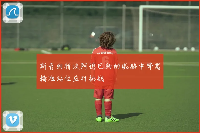 斯普利特谈阿德巴约的威胁中锋需精准站位应对挑战