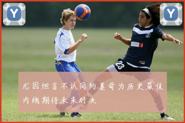 尤因坦言不认同约基奇为历史最佳内线期待未来对决