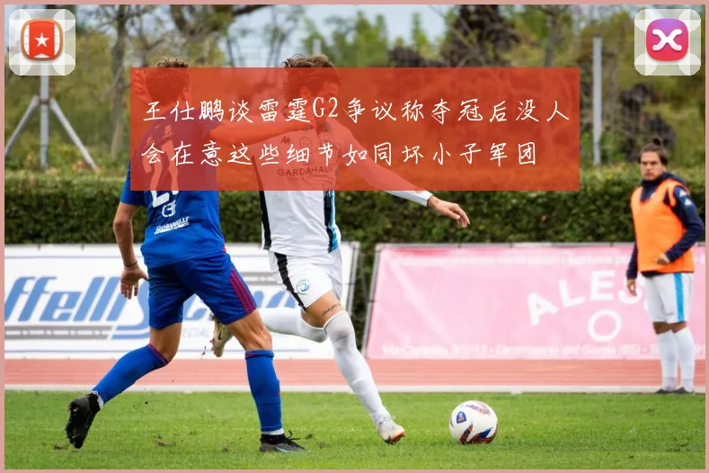 王仕鹏谈雷霆G2争议称夺冠后没人会在意这些细节如同坏小子军团