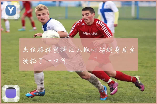 杰伦格林重摔让人揪心站起身后全场松了一口气